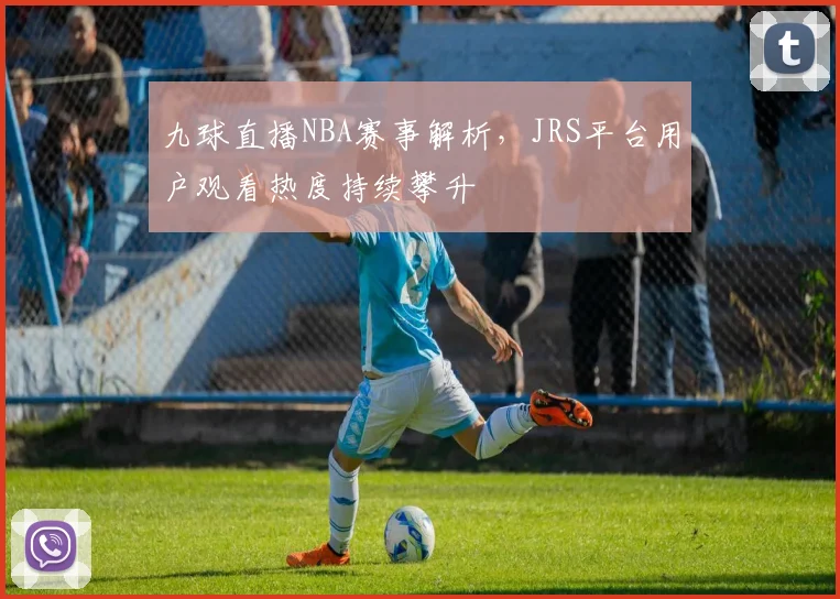 九球直播NBA赛事解析，JRS平台用户观看热度持续攀升
