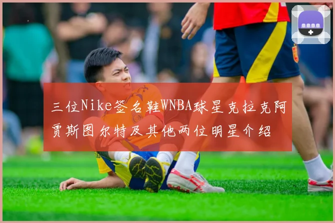 三位Nike签名鞋WNBA球星克拉克阿贾斯图尔特及其他两位明星介绍