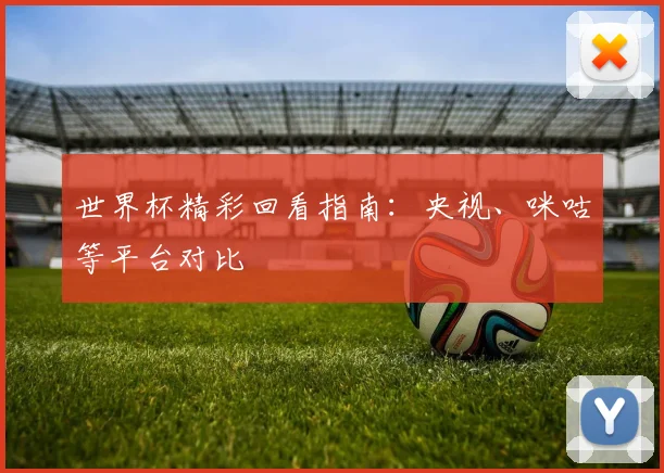 世界杯精彩回看指南:央视、咪咕等平台对比