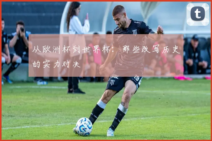 从欧洲杯到世界杯：那些改写历史的实力对决
