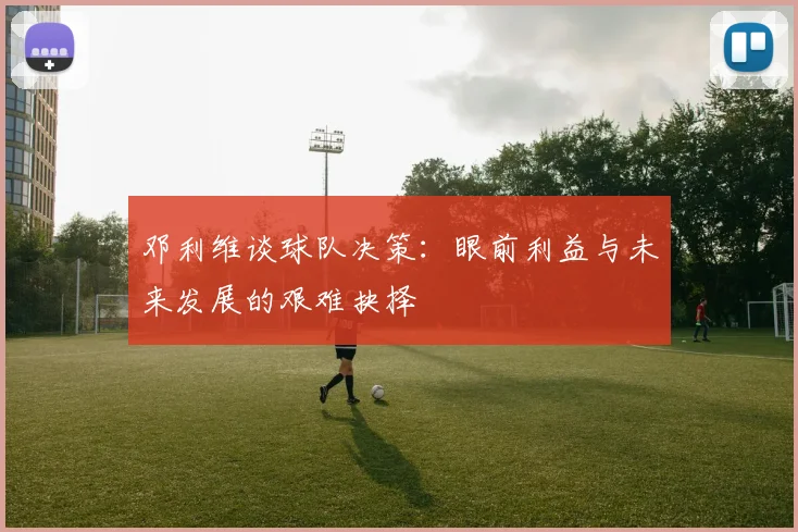 邓利维谈球队决策：眼前利益与未来发展的艰难抉择