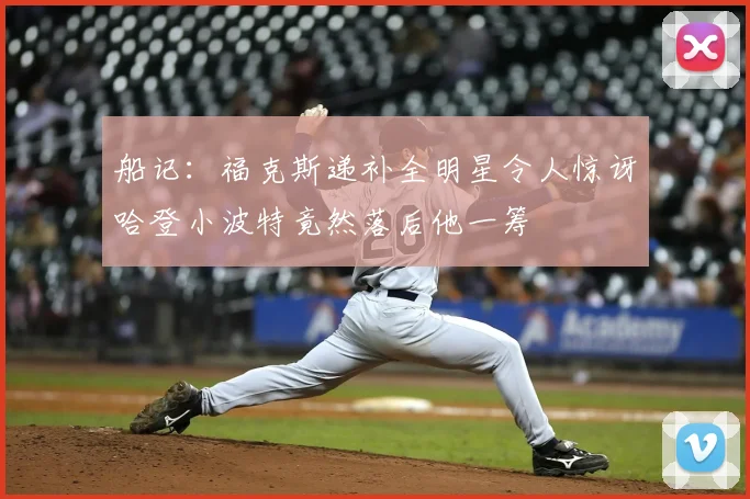 船记：福克斯递补全明星令人惊讶哈登小波特竟然落后他一筹