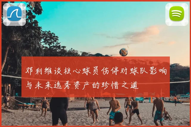 邓利维谈核心球员伤停对球队影响与未来选秀资产的珍惜之道