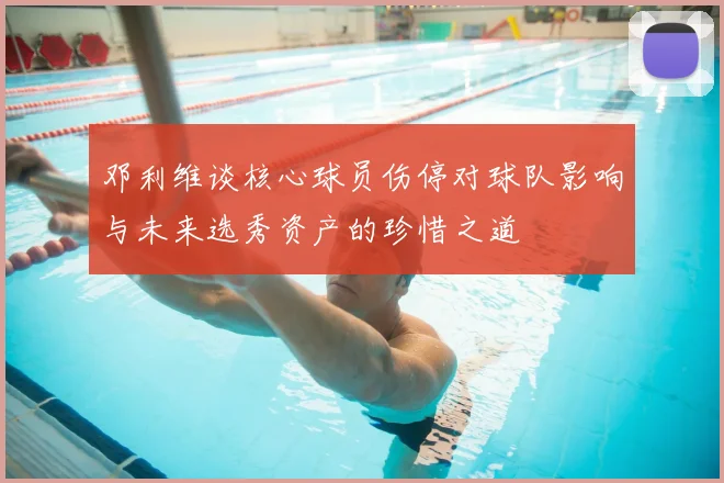 邓利维谈核心球员伤停对球队影响与未来选秀资产的珍惜之道
