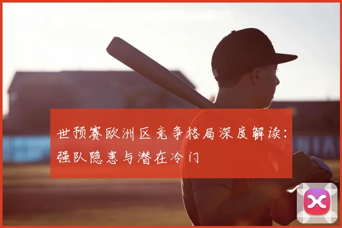 世预赛欧洲区竞争格局深度解读:强队隐患与潜在冷门