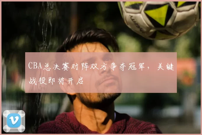 CBA总决赛对阵双方争夺冠军，关键战役即将开启