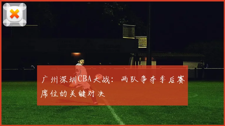 广州深圳CBA大战：两队争夺季后赛席位的关键对决