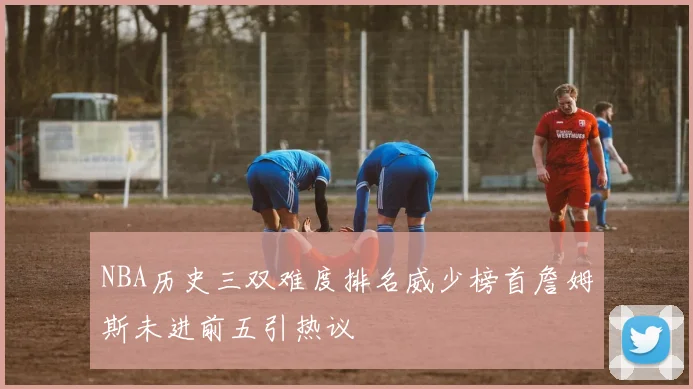 NBA历史三双难度排名威少榜首詹姆斯未进前五引热议