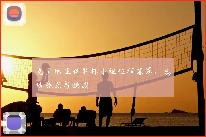 克罗地亚世界杯小组征程落幕,总结亮点与挑战