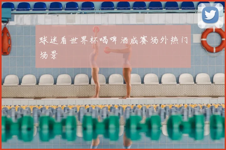 球迷看世界杯喝啤酒成赛场外热门场景