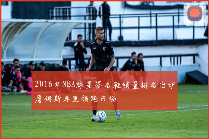 2016年NBA球星签名鞋销量排名出炉詹姆斯库里领跑市场