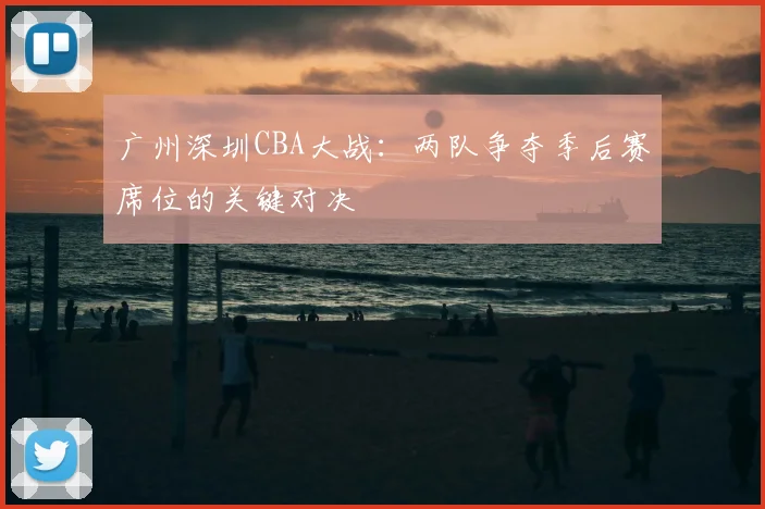 广州深圳CBA大战：两队争夺季后赛席位的关键对决
