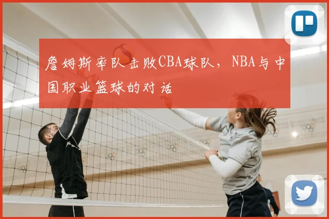 詹姆斯率队击败CBA球队，NBA与中国职业篮球的对话