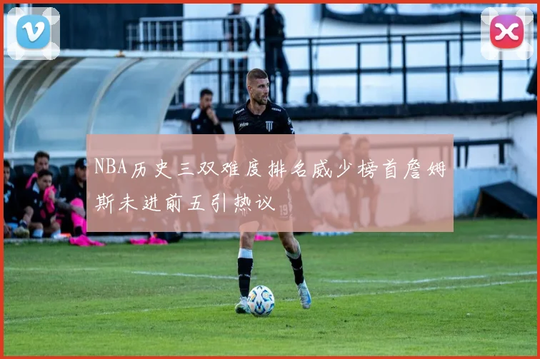 NBA历史三双难度排名威少榜首詹姆斯未进前五引热议