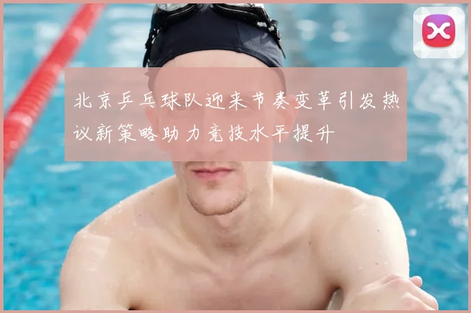 北京乒乓球队迎来节奏变革引发热议新策略助力竞技水平提升