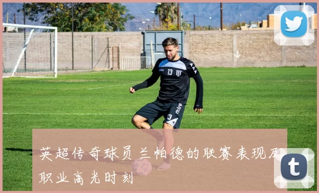 英超传奇球员兰帕德的联赛表现及职业高光时刻