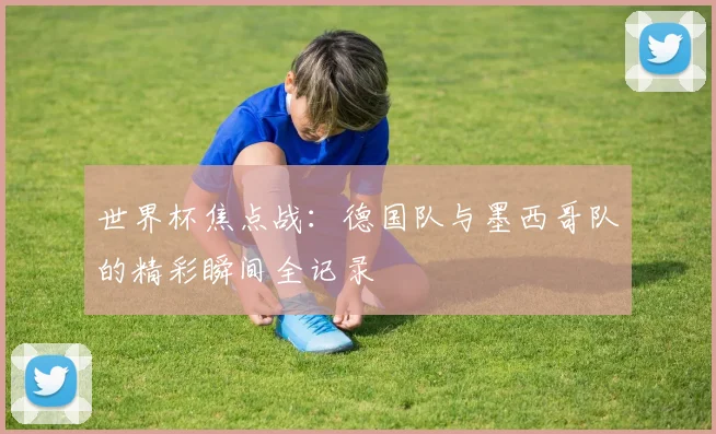 世界杯焦点战:德国队与墨西哥队的精彩瞬间全记录