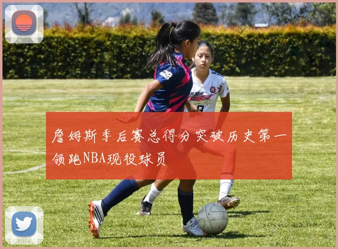 詹姆斯季后赛总得分突破历史第一领跑NBA现役球员
