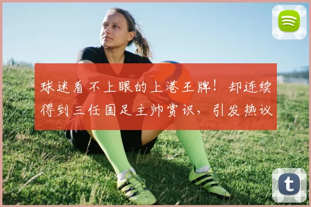 球迷看不上眼的上港王牌!却连续得到三任国足主帅赏识,引发热议