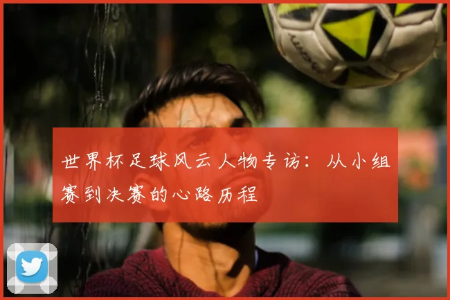 世界杯足球风云人物专访：从小组赛到决赛的心路历程