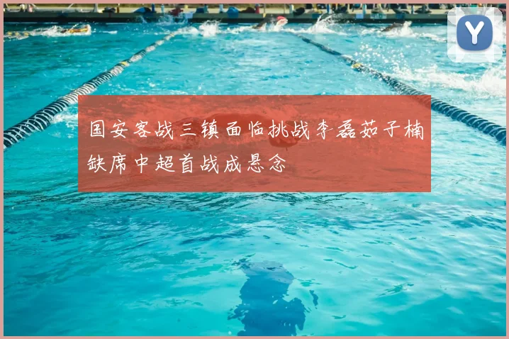 国安客战三镇面临挑战李磊茹子楠缺席中超首战成悬念