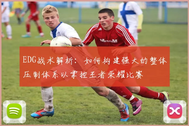 EDG战术解析：如何构建强大的整体压制体系以掌控王者荣耀比赛