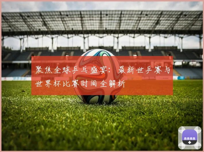 聚焦全球乒乓盛宴:最新世乒赛与世界杯比赛时间全解析