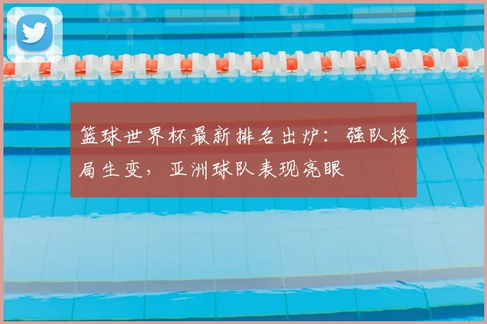 篮球世界杯最新排名出炉：强队格局生变，亚洲球队表现亮眼