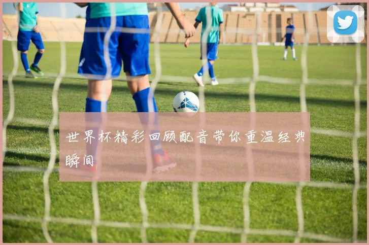 世界杯精彩回顾配音带你重温经典瞬间