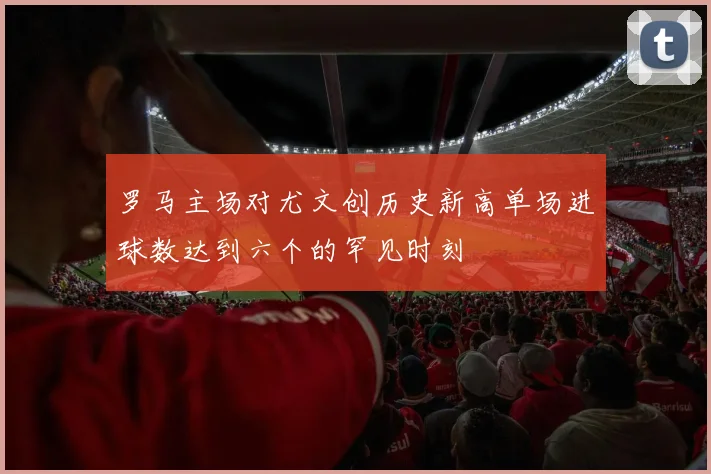 罗马主场对尤文创历史新高单场进球数达到六个的罕见时刻