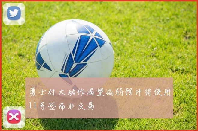 勇士对大动作渴望减弱预计将使用11号签而非交易