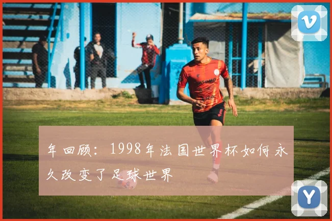 年回顾：1998年法国世界杯如何永久改变了足球世界