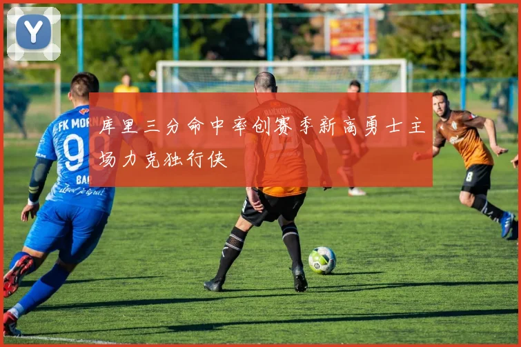 库里三分命中率创赛季新高勇士主场力克独行侠