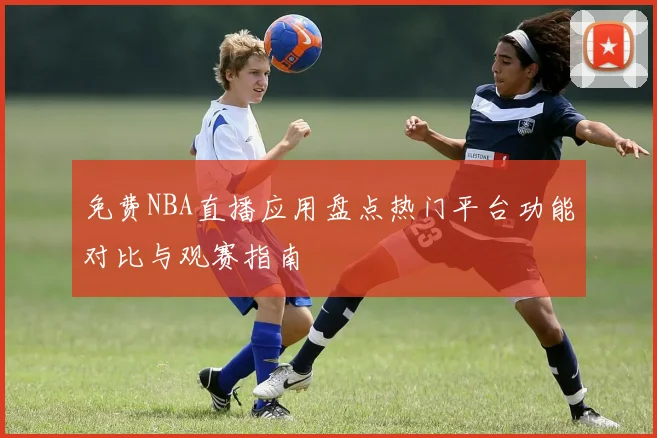 免费NBA直播应用盘点热门平台功能对比与观赛指南