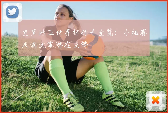 克罗地亚世界杯对手全览:小组赛及淘汰赛潜在交锋