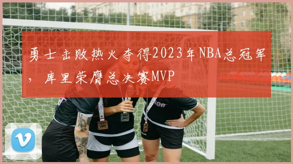 勇士击败热火夺得2023年NBA总冠军，库里荣膺总决赛MVP