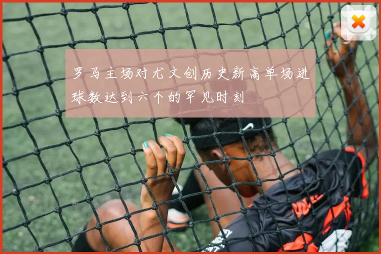 罗马主场对尤文创历史新高单场进球数达到六个的罕见时刻