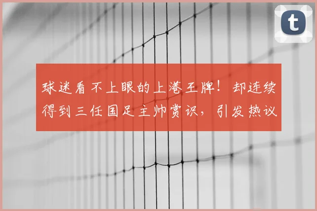 球迷看不上眼的上港王牌！却连续得到三任国足主帅赏识，引发热议