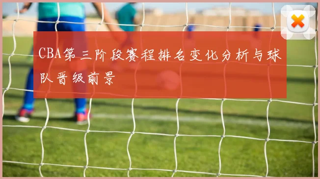 CBA第三阶段赛程排名变化分析与球队晋级前景