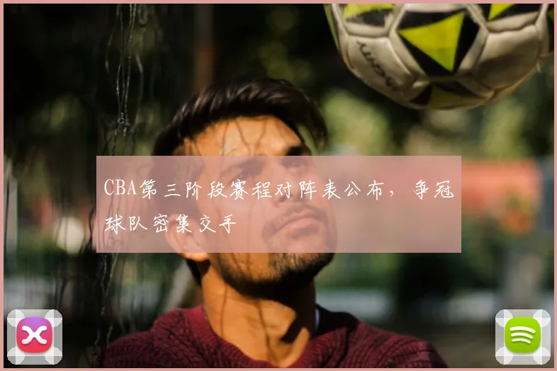 CBA第三阶段赛程对阵表公布，争冠球队密集交手