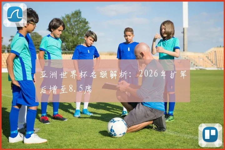 亚洲世界杯名额解析:2026年扩军后增至8.5席
