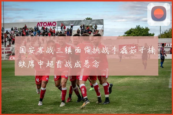 国安客战三镇面临挑战李磊茹子楠缺席中超首战成悬念