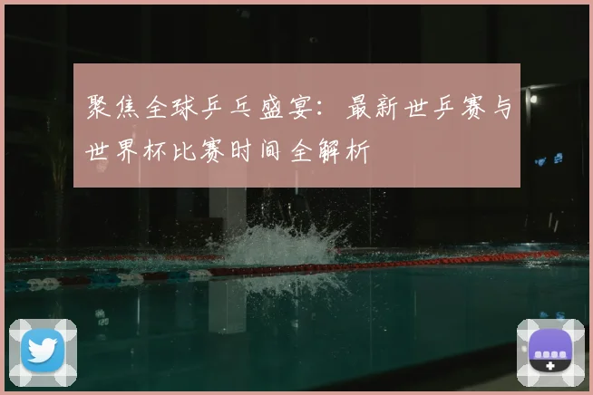 聚焦全球乒乓盛宴:最新世乒赛与世界杯比赛时间全解析