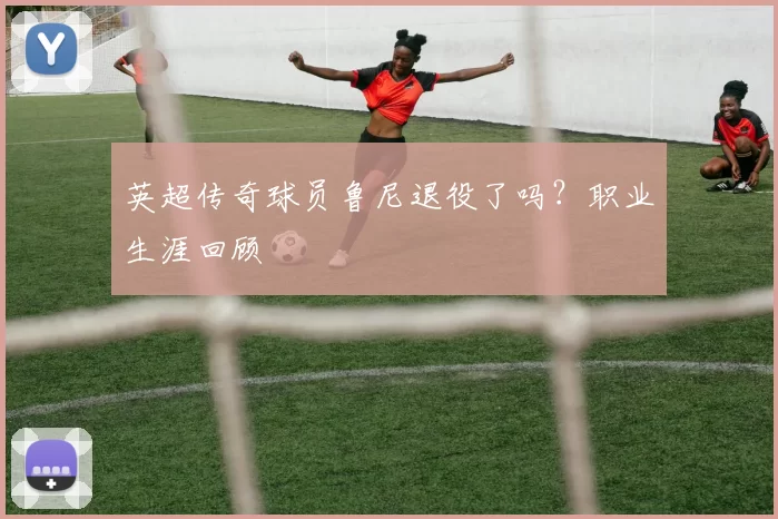 英超传奇球员鲁尼退役了吗？职业生涯回顾