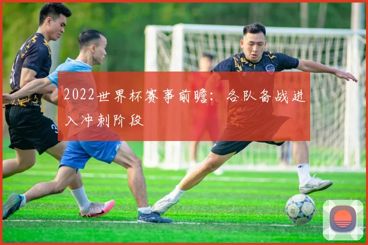 2022世界杯赛事前瞻:各队备战进入冲刺阶段