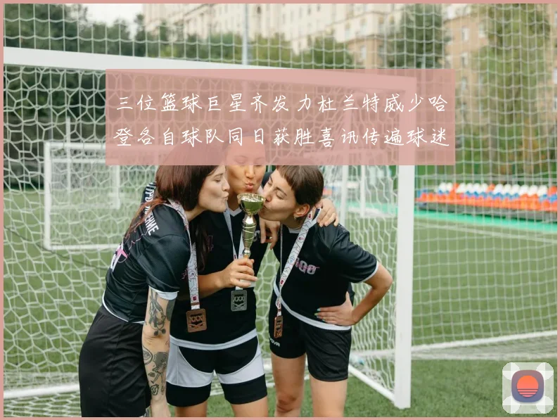 三位篮球巨星齐发力杜兰特威少哈登各自球队同日获胜喜讯传遍球迷圈