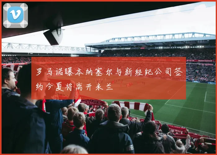 罗马诺曝本纳塞尔与新经纪公司签约今夏将离开米兰