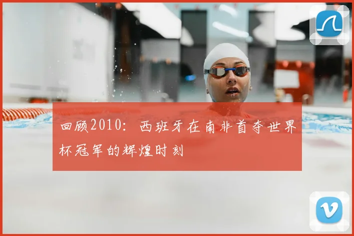 回顾2010：西班牙在南非首夺世界杯冠军的辉煌时刻