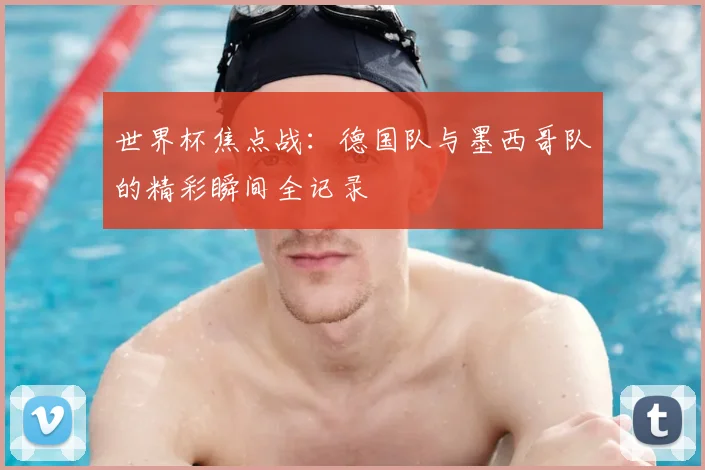 世界杯焦点战：德国队与墨西哥队的精彩瞬间全记录