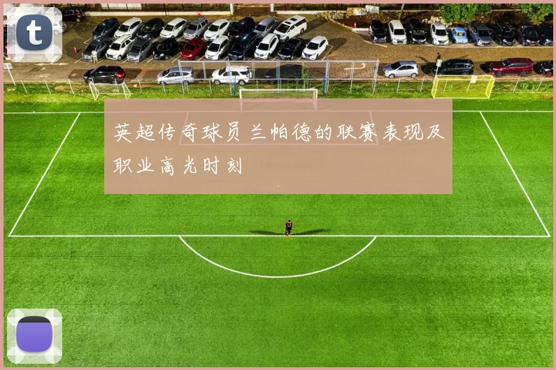 英超传奇球员兰帕德的联赛表现及职业高光时刻